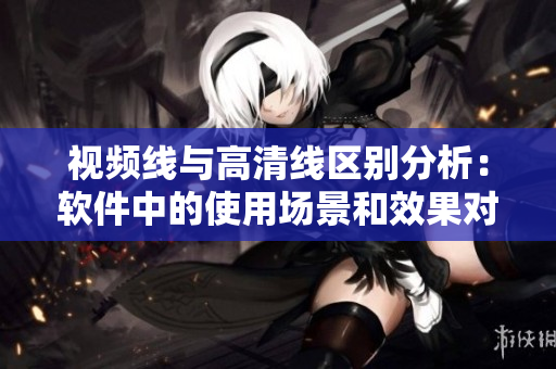 视频线与高清线区别分析：软件中的使用场景和效果对比