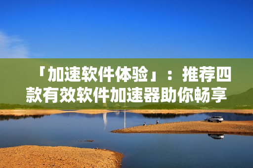「加速软件体验」：推荐四款有效软件加速器助你畅享更流畅的软件操作