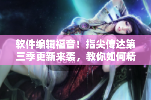 软件编辑福音！指尖传达第三季更新来袭，教你如何精通软件应用