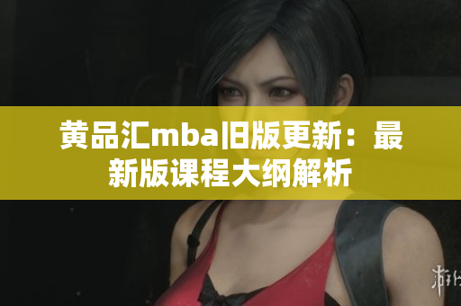 黄品汇mba旧版更新：最新版课程大纲解析