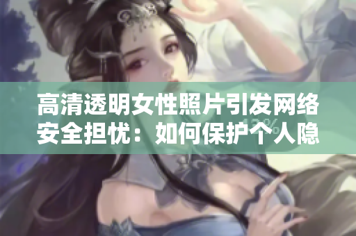 高清透明女性照片引发网络安全担忧：如何保护个人隐私？