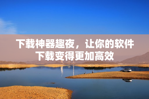 下载神器趣夜，让你的软件下载变得更加高效