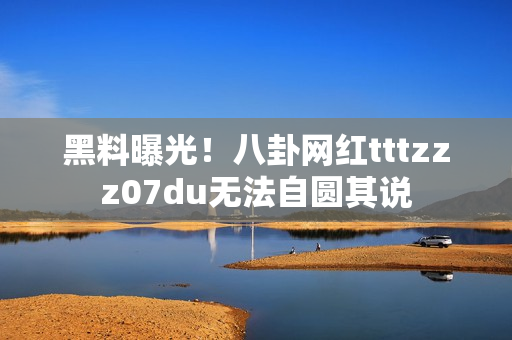 黑料曝光！八卦网红tttzzz07du无法自圆其说
