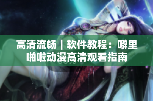 高清流畅｜软件教程：噼里啪啦动漫高清观看指南