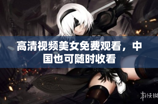 高清视频美女免费观看，中国也可随时收看
