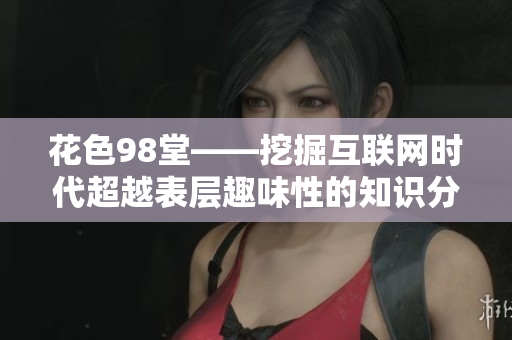 花色98堂——挖掘互联网时代超越表层趣味性的知识分享平台