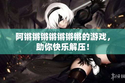 阿锵锵锵锵锵锵锵的游戏，助你快乐解压！