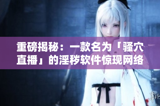 重磅揭秘：一款名为「骚穴直播」的淫秽软件惊现网络！