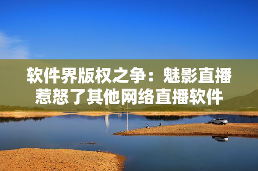 软件界版权之争：魅影直播惹怒了其他网络直播软件