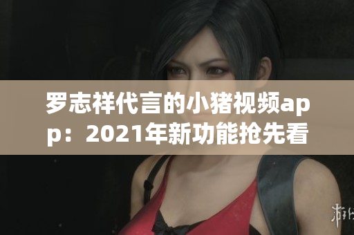 罗志祥代言的小猪视频app：2021年新功能抢先看