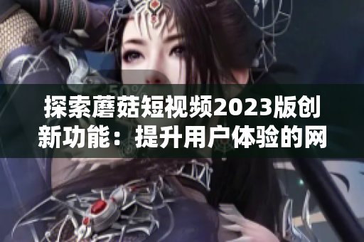 探索蘑菇短视频2023版创新功能：提升用户体验的网络软件新尝试