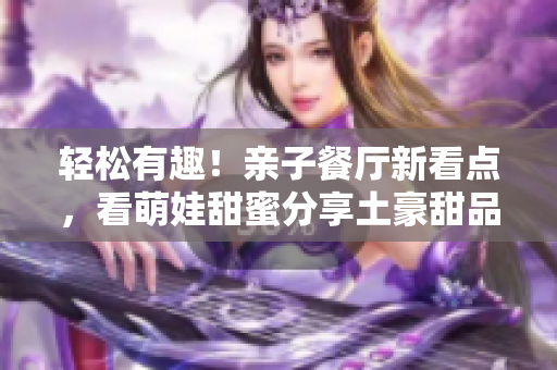 轻松有趣！亲子餐厅新看点，看萌娃甜蜜分享土豪甜品！