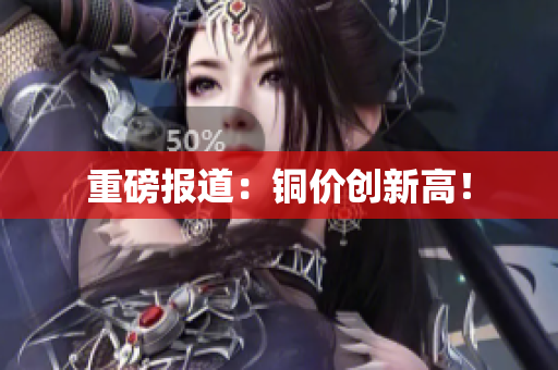 重磅报道：铜价创新高！