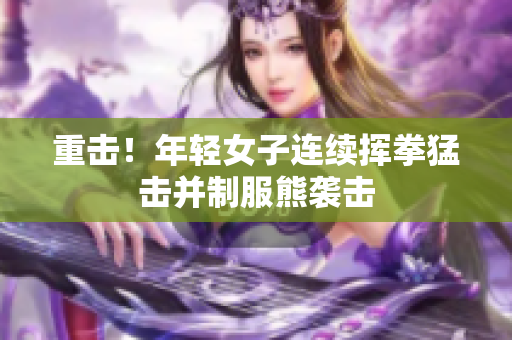 重击！年轻女子连续挥拳猛击并制服熊袭击