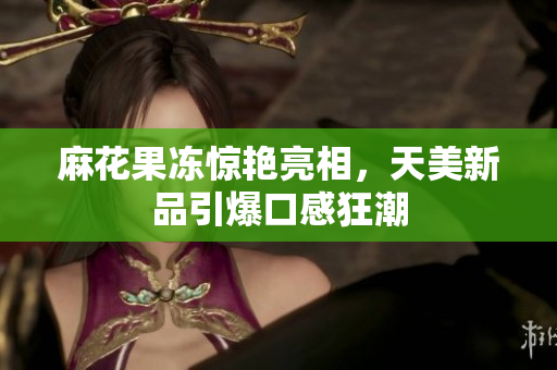 麻花果冻惊艳亮相，天美新品引爆口感狂潮