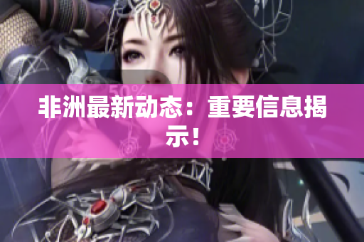 非洲最新动态：重要信息揭示！