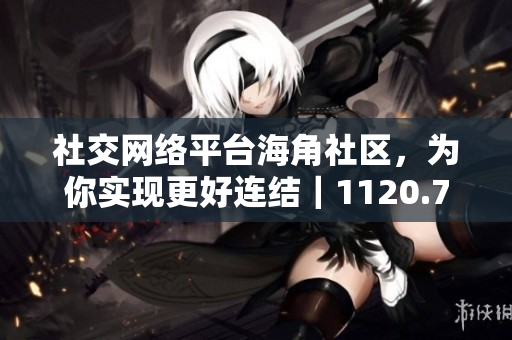 社交网络平台海角社区，为你实现更好连结｜1120.7126