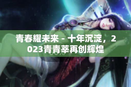 青春耀未来 - 十年沉淀，2023青青莘再创辉煌