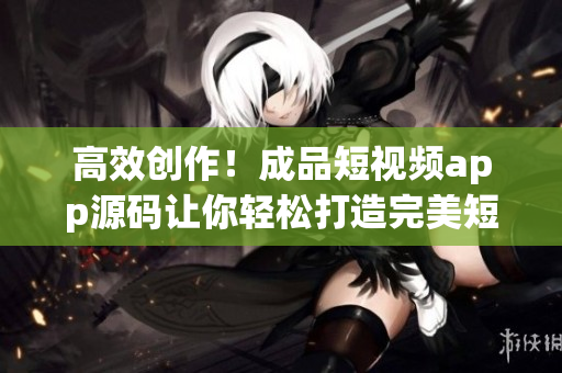 高效创作！成品短视频app源码让你轻松打造完美短视频
