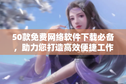 50款免费网络软件下载必备，助力您打造高效便捷工作环境！