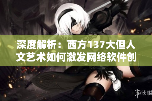 深度解析：西方137大但人文艺术如何激发网络软件创新