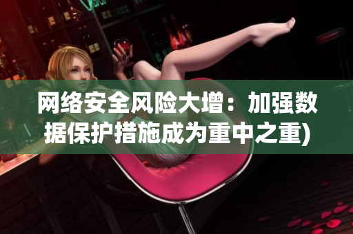 网络安全风险大增：加强数据保护措施成为重中之重)