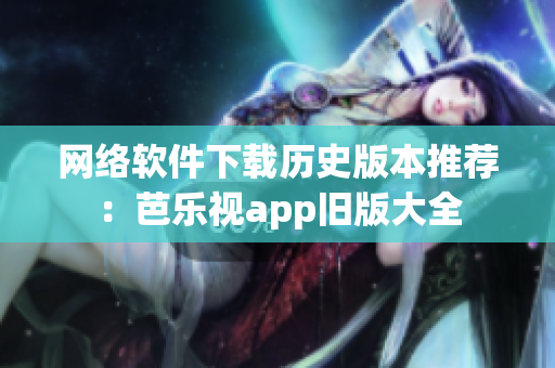 网络软件下载历史版本推荐：芭乐视app旧版大全