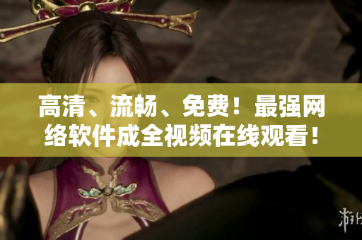 高清、流畅、免费！最强网络软件成全视频在线观看！