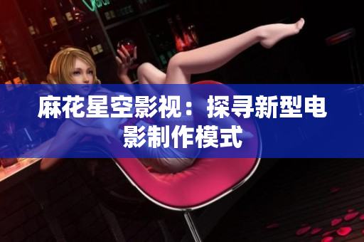麻花星空影视：探寻新型电影制作模式
