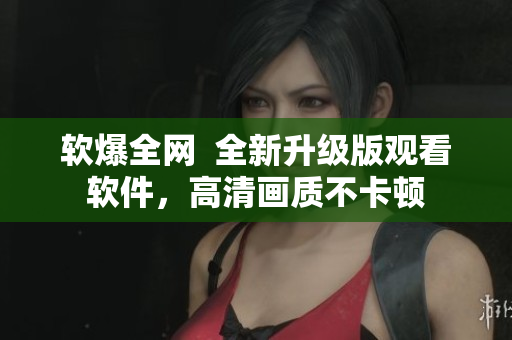 软爆全网  全新升级版观看软件，高清画质不卡顿