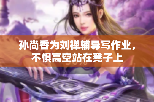 孙尚香为刘禅辅导写作业，不惧高空站在凳子上
