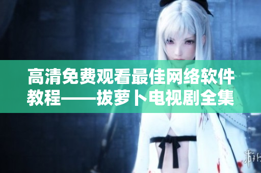 高清免费观看最佳网络软件教程——拔萝卜电视剧全集