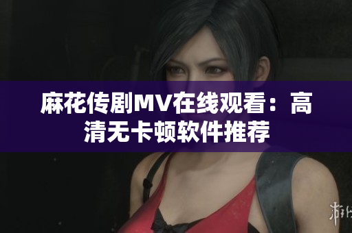 麻花传剧MV在线观看：高清无卡顿软件推荐