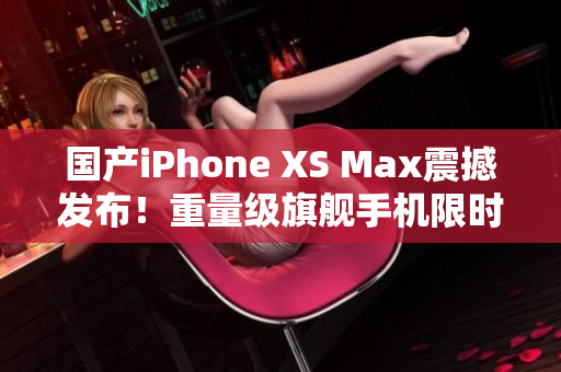 国产iPhone XS Max震撼发布！重量级旗舰手机限时开抢
