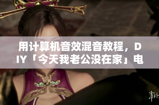 用计算机音效混音教程，DIY「今天我老公没在家」电子版