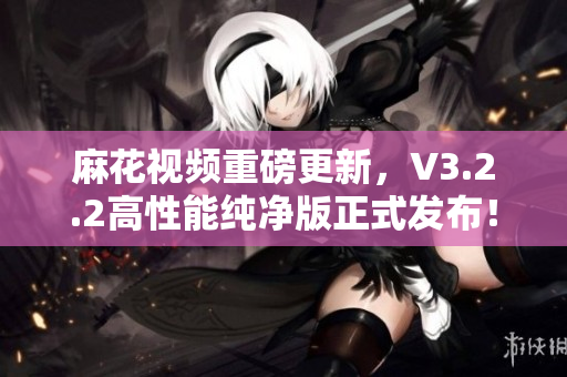 麻花视频重磅更新，V3.2.2高性能纯净版正式发布！