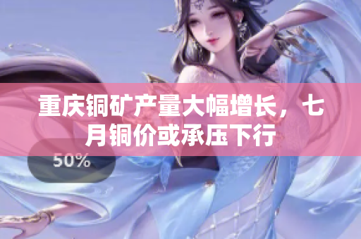 重庆铜矿产量大幅增长，七月铜价或承压下行