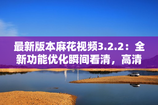 最新版本麻花视频3.2.2：全新功能优化瞬间看清，高清畅享