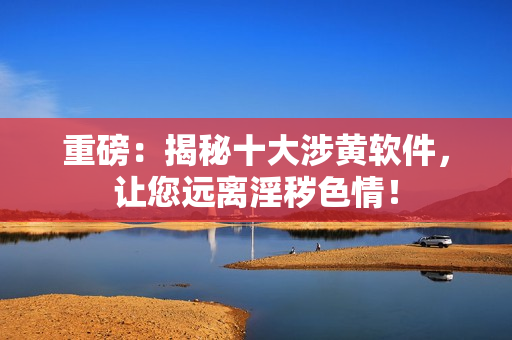 重磅：揭秘十大涉黄软件，让您远离淫秽色情！