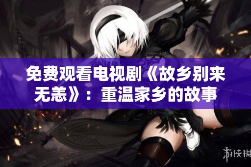 免费观看电视剧《故乡别来无恙》：重温家乡的故事