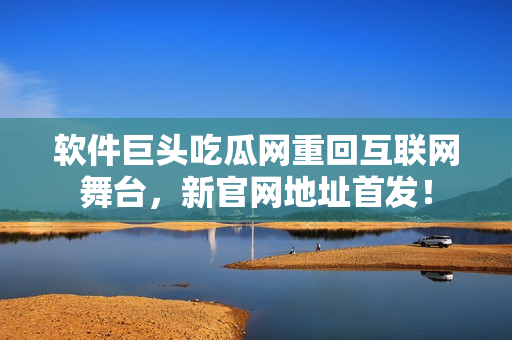 软件巨头吃瓜网重回互联网舞台，新官网地址首发！