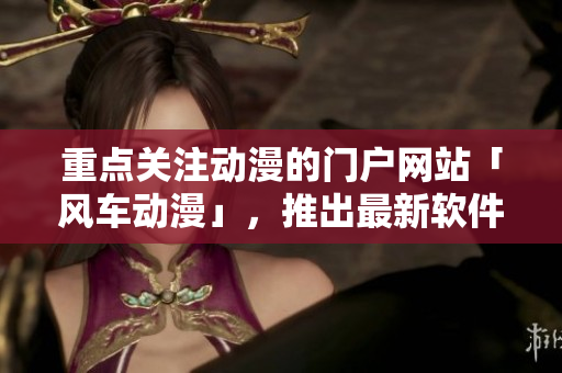 重点关注动漫的门户网站「风车动漫」，推出最新软件动态
