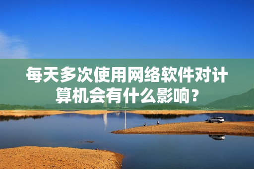 每天多次使用网络软件对计算机会有什么影响？