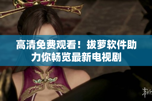 高清免费观看！拔萝软件助力你畅览最新电视剧