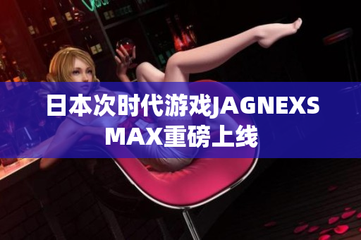 日本次时代游戏JAGNEXSMAX重磅上线