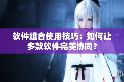 软件组合使用技巧：如何让多款软件完美协同？