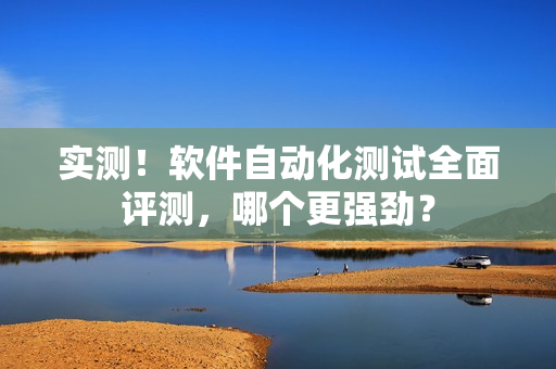 实测！软件自动化测试全面评测，哪个更强劲？