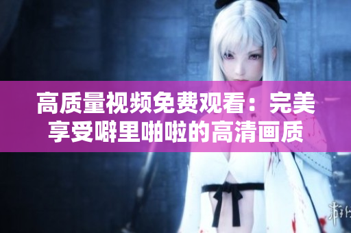 高质量视频免费观看：完美享受噼里啪啦的高清画质
