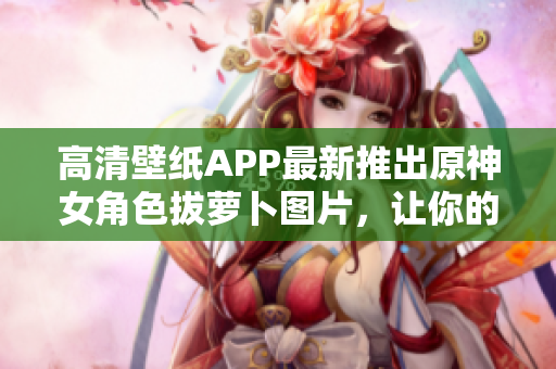 高清壁纸APP最新推出原神女角色拔萝卜图片，让你的手机屏幕更美观