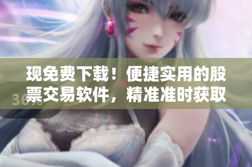 现免费下载！便捷实用的股票交易软件，精准准时获取行情报告